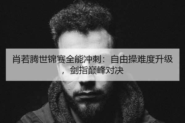 肖若腾世锦赛全能冲刺：自由操难度升级，剑指巅峰对决