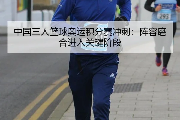 中国三人篮球奥运积分赛冲刺：阵容磨合进入关键阶段