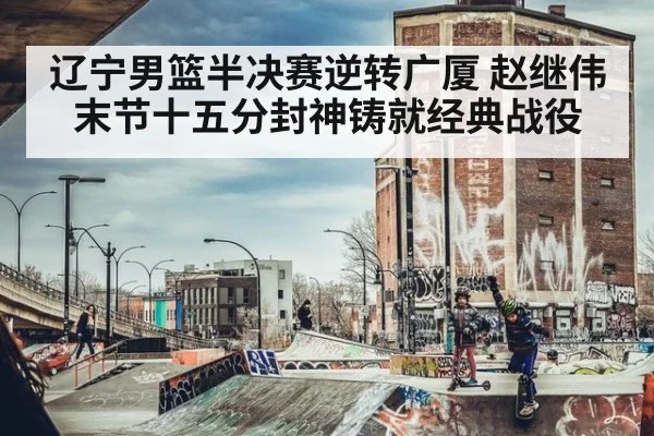 辽宁男篮半决赛逆转广厦 赵继伟末节十五分封神铸就经典战役